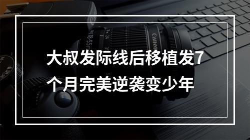 大叔发际线后移植发7个月完美逆袭变少年