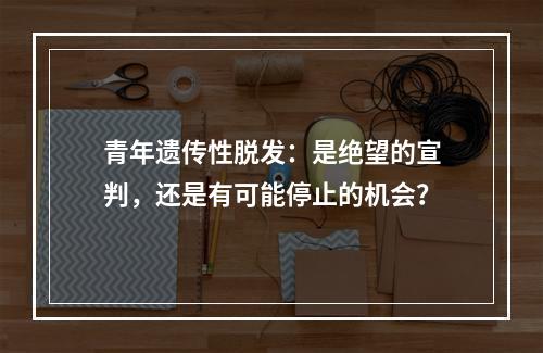 青年遗传性脱发：是绝望的宣判，还是有可能停止的机会？