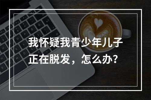 我怀疑我青少年儿子正在脱发，怎么办？