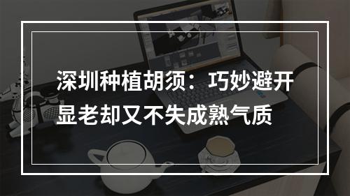 深圳种植胡须：巧妙避开显老却又不失成熟气质