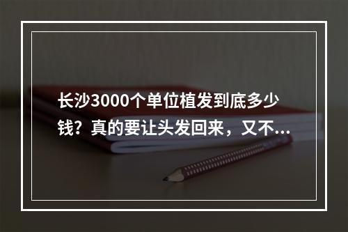 长沙3000个单位植发到底多少钱？真的要让头发回来，又不想被骗，要怎么办？