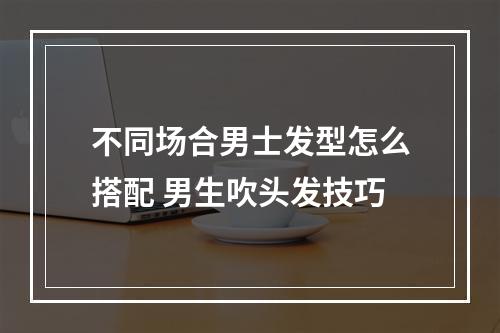 不同场合男士发型怎么搭配 男生吹头发技巧