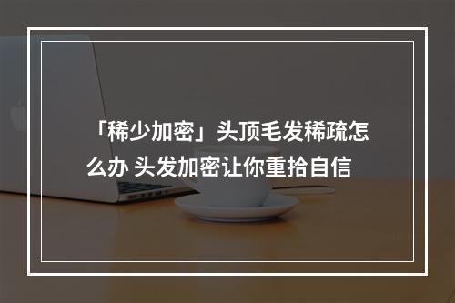 「稀少加密」头顶毛发稀疏怎么办 头发加密让你重拾自信