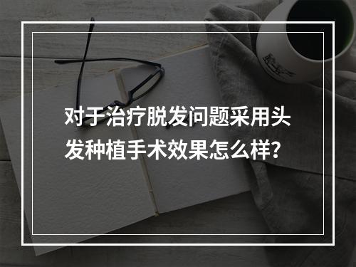 对于治疗脱发问题采用头发种植手术效果怎么样？