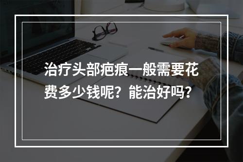 治疗头部疤痕一般需要花费多少钱呢？能治好吗？