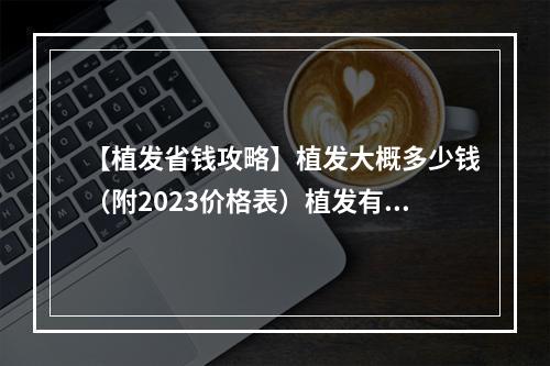 【植发省钱攻略】植发大概多少钱（附2023价格表）植发有啥危害？有哪些要注意的？