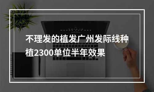 不理发的植发广州发际线种植2300单位半年效果