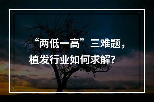 “两低一高”三难题，植发行业如何求解？