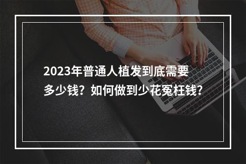 2023年普通人植发到底需要多少钱？如何做到少花冤枉钱？