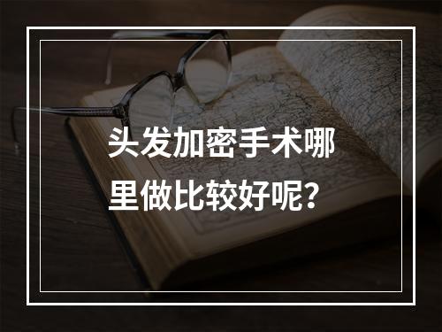 头发加密手术哪里做比较好呢？