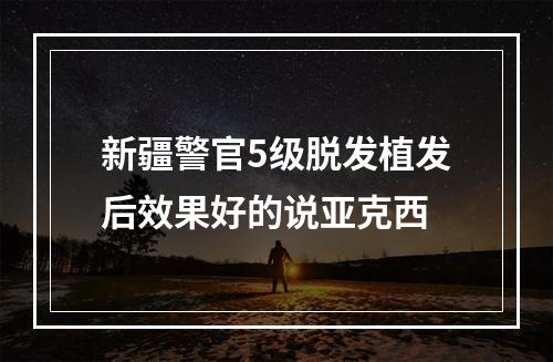 新疆警官5级脱发植发后效果好的说亚克西