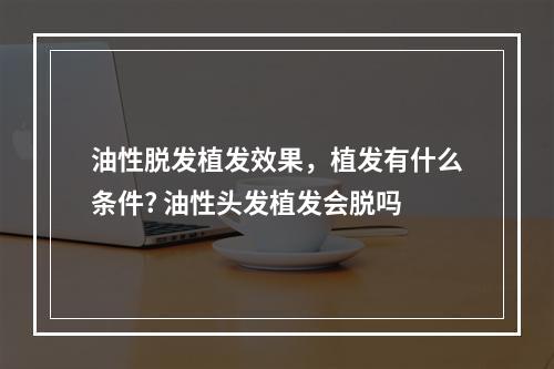 油性脱发植发效果，植发有什么条件? 油性头发植发会脱吗