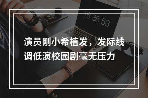 演员刚小希植发，发际线调低演校园剧毫无压力