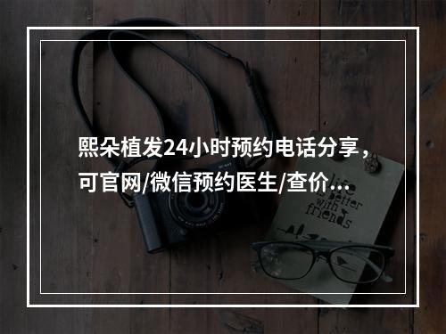 熙朵植发24小时预约电话分享，可官网/微信预约医生/查价格