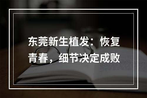 东莞新生植发：恢复青春，细节决定成败