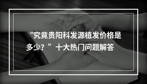 “究竟贵阳科发源植发价格是多少？”十大热门问题解答