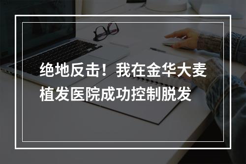 绝地反击！我在金华大麦植发医院成功控制脱发