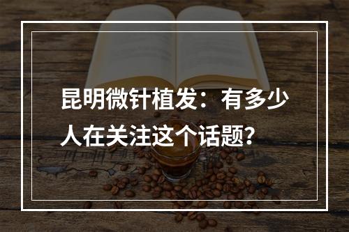 昆明微针植发：有多少人在关注这个话题？