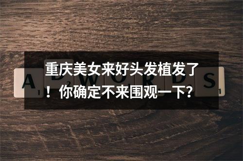 重庆美女来好头发植发了！你确定不来围观一下？