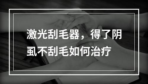 激光刮毛器，得了阴虱不刮毛如何治疗