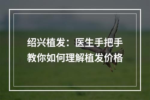 绍兴植发：医生手把手教你如何理解植发价格