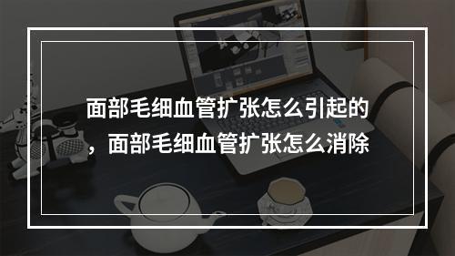 面部毛细血管扩张怎么引起的，面部毛细血管扩张怎么消除