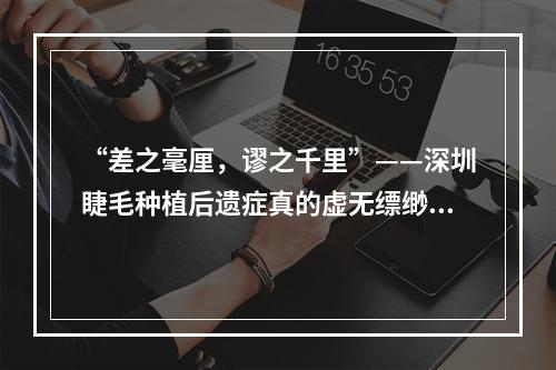 “差之毫厘，谬之千里”——深圳睫毛种植后遗症真的虚无缥缈吗？