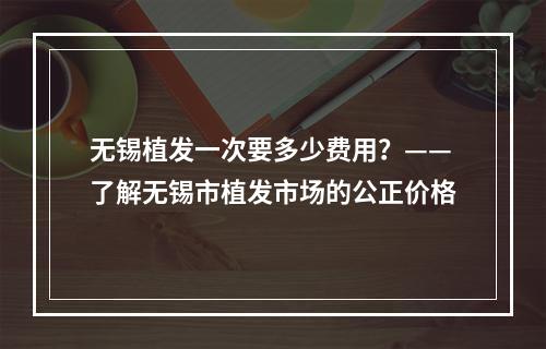 无锡植发一次要多少费用？——了解无锡市植发市场的公正价格