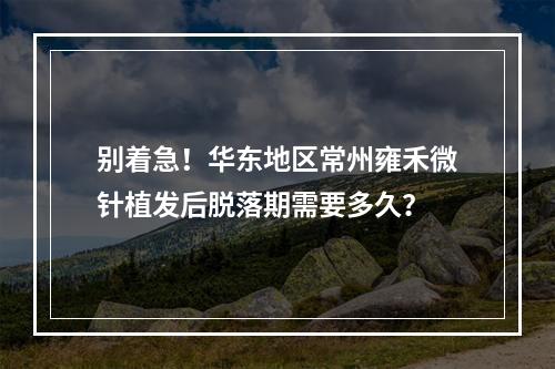 别着急！华东地区常州雍禾微针植发后脱落期需要多久？