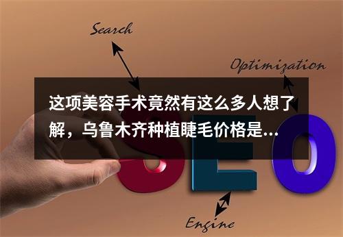 这项美容手术竟然有这么多人想了解，乌鲁木齐种植睫毛价格是多少？