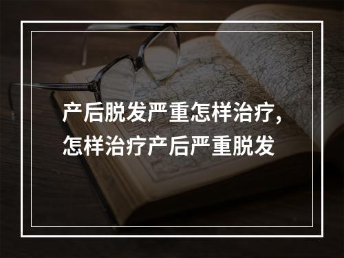 产后脱发严重怎样治疗,怎样治疗产后严重脱发