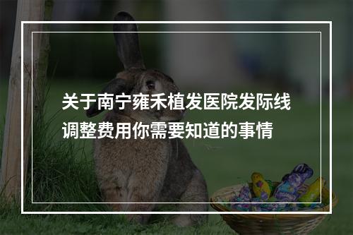 关于南宁雍禾植发医院发际线调整费用你需要知道的事情