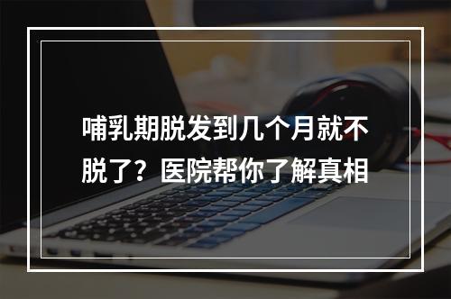 哺乳期脱发到几个月就不脱了？医院帮你了解真相