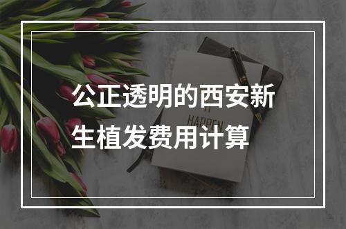 公正透明的西安新生植发费用计算