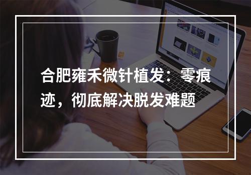 合肥雍禾微针植发：零痕迹，彻底解决脱发难题