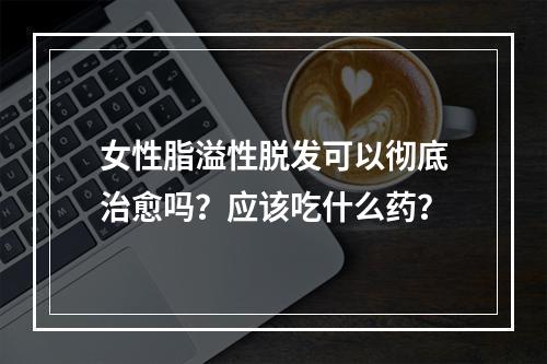 女性脂溢性脱发可以彻底治愈吗？应该吃什么药？