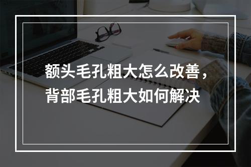 额头毛孔粗大怎么改善，背部毛孔粗大如何解决