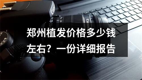 郑州植发价格多少钱左右？一份详细报告