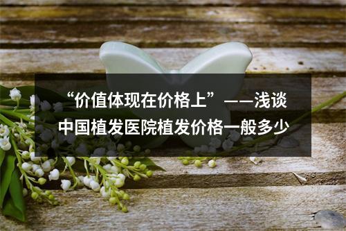 “价值体现在价格上”——浅谈中国植发医院植发价格一般多少