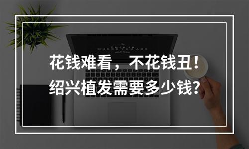 花钱难看，不花钱丑！绍兴植发需要多少钱？