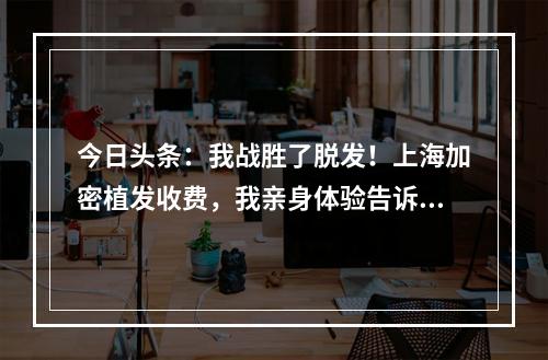 今日头条：我战胜了脱发！上海加密植发收费，我亲身体验告诉你！