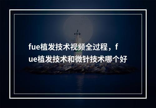 fue植发技术视频全过程，fue植发技术和微针技术哪个好