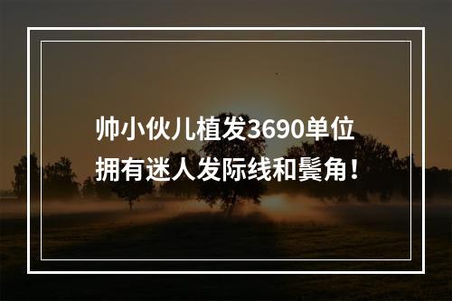 帅小伙儿植发3690单位拥有迷人发际线和鬓角！