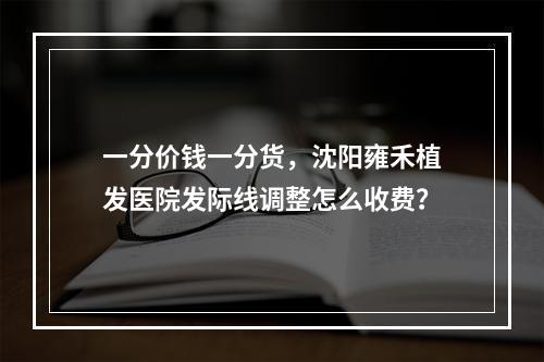 一分价钱一分货，沈阳雍禾植发医院发际线调整怎么收费？