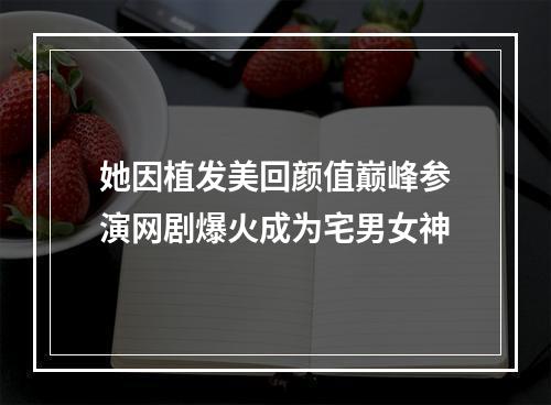 她因植发美回颜值巅峰参演网剧爆火成为宅男女神