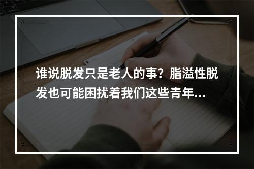 谁说脱发只是老人的事？脂溢性脱发也可能困扰着我们这些青年！