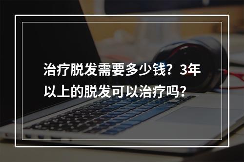 治疗脱发需要多少钱？3年以上的脱发可以治疗吗？