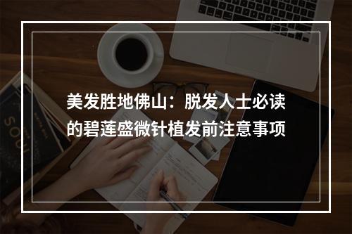 美发胜地佛山：脱发人士必读的碧莲盛微针植发前注意事项