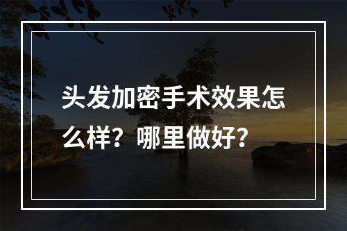 头发加密手术效果怎么样？哪里做好？