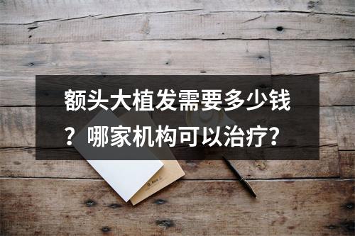 额头大植发需要多少钱？哪家机构可以治疗？